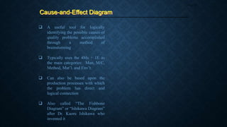 Cause-and-Effect Diagram
Page 43
 A useful tool for logically
identifying the possible causes of
quality problems accomplished
through a method of
brainstorming
 Typically uses the 4Ms + 1E as
the main categories: Man, M/C,
Method, Mat’l. and Env’t.
 Can also be based upon the
production processes with which
the problem has direct and
logical connection
 Also called “The Fishbone
Diagram” or “Ishikawa Diagram”
after Dr. Kaoru Ishikawa who
invented it
 