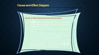 Cause-and-Effect Diagram
Page 45
1. Are the causes identified really valid? If this cannot
be answered outrightly, perform simulation or
experimentation to verify.
2. Does the team have control over the identified
causes?
3. Is the cause relevant to the problem? Logical?
4. If the identified root cause is addressed, will the
problem be solved, reduced or eliminated?
5. If the answer is “NO” for items 3 and 4, go one step
back in the branch of the diagram. Ask the same
questions once again. Or, look for other causes that
really have an impact to the problem.
Checks to Make During and After Brainstorming:
 