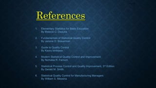 References
Page 55
1. Elementary Statistics for Basic Education
By Melecio C. Deauna
2. Fundamentals of Statistical Quality Control
By Jerome D. Braverman
3. Guide to Quality Control
By Kaoru Ishikawa
4. Modern Statistical Quality Control and Improvement
By Nicholas R. Farnum
5. Statistical Process Control and Quality Improvement, 3rd Edition
By Gerald M. Smith
6. Statistical Quality Control for Manufacturing Managers
By William S. Messina
 