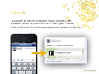 Checkins

Pages/Seiten die mit einer vollständigen Adresse angelegt wurden,
können am mobilen Facebook-Client zum “Checkin” genutzt wurden.
Dabei veröffentlichen Benutzer ihren aktuellen Aufenthaltsort auf der Pinnwand:




                                                                                  die.socialisten.at
                                                                          social network development
 