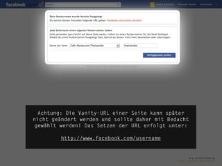 Achtung: Die Vanity-URL einer Seite kann später
nicht geändert werden und sollte daher mit Bedacht
gewählt werden! Das Setzen der URL erfolgt unter:

        http://www.facebook.com/username


                                                      die.socialisten.at
                                              social network development
 