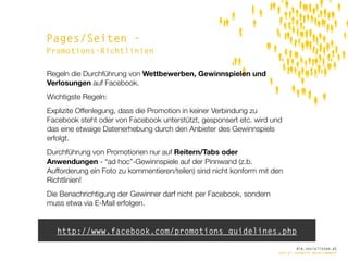 Pages/Seiten -
Promotions-Richtlinien

Regeln die Durchführung von Wettbewerben, Gewinnspielen und
Verlosungen auf Facebook.
Wichtigste Regeln:
Explizite Offenlegung, dass die Promotion in keiner Verbindung zu
Facebook steht oder von Facebook unterstützt, gesponsert etc. wird und
das eine etwaige Datenerhebung durch den Anbieter des Gewinnspiels
erfolgt.
Durchführung von Promotionen nur auf Reitern/Tabs oder
Anwendungen - “ad hoc”-Gewinnspiele auf der Pinnwand (z.b.
Aufforderung ein Foto zu kommentieren/teilen) sind nicht konform mit den
Richtlinien!
Die Benachrichtigung der Gewinner darf nicht per Facebook, sondern
muss etwa via E-Mail erfolgen.


   http://www.facebook.com/promotions_guidelines.php
                                                                              die.socialisten.at
                                                                      social network development
 