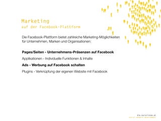Marketing
auf der Facebook-Plattform

Die Facebook-Plattform bietet zahlreiche Marketing-Möglichkeiten
für Unternehmen, Marken und Organisationen:


Pages/Seiten - Unternehmens-Präsenzen auf Facebook
Applikationen - Individuelle Funktionen & Inhalte
Ads - Werbung auf Facebook schalten
Plugins - Verknüpfung der eigenen Website mit Facebook




                                                                           die.socialisten.at
                                                                   social network development
 