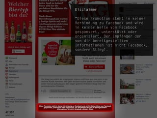Disclaimer

“Diese Promotion steht in keiner
Verbindung zu Facebook und wird
in keiner Weise von Facebook
gesponsert, unterstützt oder
organisiert. Der Empfänger der
von dir bereitgestellten
Informationen ist nicht Facebook,
sondern Stiegl.




                              die.socialisten.at
                      social network development
 