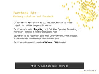 Facebook Ads -
Werbung schalten auf Facebook

Mit Facebook Ads können die 800 Mio. Benutzer von Facebook
zielgerichtet mit Werbung erreicht werden.
Facebook-Ads bieten Targeting nach Ort, Alter, Sprache, Ausbildung und
Interessen - genauer & ﬂexibler als Google Ads!
Bewerben sie die Facebook-Seite ihres Unternehmens, ihre Facebook-
Applikation oder eine beliebige externe Web-Seite!
Facebook Ads unterstützen das CPC- und CPM-Modell.




                 http://www.facebook.com/ads
                                                                             die.socialisten.at
                                                                     social network development
 