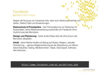 Facebook
Werberichtlinien

Regeln die Nutzung von Facebook-Ads, aber auch Werbung innerhalb von
Seiten, Reitern/Tabs und Anwendungen.
Datenschutz & Privatsphäre - kein Personalierung von Werbung mit
Nutzerdaten, keine Weiterverwendung ausserhalb von Facebook ohne
Zustimmung des Benutzers.
Design und Platzierung - keine Audio/Video-Ads die ohne Zutun des
Benutzers abspielen,
Inhalt - keine Werbe-Inhalte mit Bezug auf Rasse, Religion, sexuelle
Orientierung..., genaue Reglementierung bei der Bewerbung von Alkhol,
Adult Industries, Dating, Medikamenten, Tabak, Glücksspiel, Software,
Abo-Services...




        http://www.facebook.com/ad_guidelines.php
                                                                                die.socialisten.at
                                                                        social network development
 