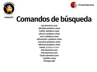 #edayCC
@nachoserrano
Comandosdebúsqueda
site:dominio.com	
  
allin/tle:palabras	
  clave	
  
In/tle:	
  palabras	
  clave	
  
allinurl:	
  palabras	
  clave	
  
inurl:	
  palabras	
  clave	
  
allinanchor:	
  palabras	
  clave	
  
Inanchor:palabras	
  clave	
  
Allintext:palabras	
  clave	
  
Intext:	
  palabras	
  clave	
  
link:dominio.com	
  
info:dominio.com	
  
Cache:dominio.com	
  
~palabra	
  clave	
  
Filetype:pdf
 