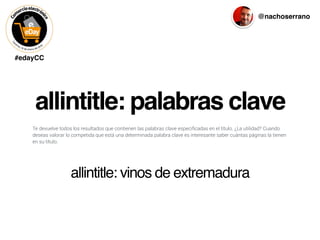 #edayCC
@nachoserrano
allintitle: palabras clave
Te devuelve todos los resultados que contienen las palabras clave especiﬁcadas en el título. ¿La utilidad? Cuando
deseas valorar lo competida que está una determinada palabra clave es interesante saber cuántas páginas la tienen
en su título.
allintitle: vinos de extremadura
 