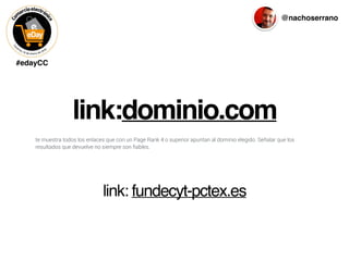 #edayCC
@nachoserrano
link:dominio.com
te muestra todos los enlaces que con un Page Rank 4 o superior apuntan al dominio elegido. Señalar que los
resultados que devuelve no siempre son ﬁables.
link: fundecyt-pctex.es
 