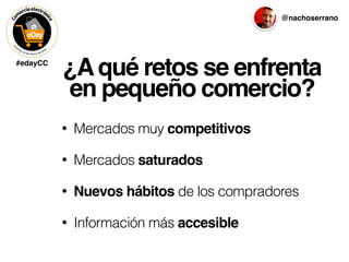 #edayCC
@nachoserrano
¿Aqué retos se enfrenta
en pequeño comercio?
• Mercados muy competitivos
• Mercados saturados
• Nuevos hábitos de los compradores
• Información más accesible
 