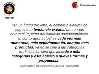 #edayCC
@nachoserrano
Informe ONTSI sobre comercio electrónico - edición 2013
“en un futuro próximo, el comercio electrónico
seguirá su tendencia expansiva, aunque
notará el impacto del contexto socioeconómico.
El comprador actual es cada vez más
numeroso, más experimentado, compra más
productos, ya no se ciñe a las categorías
tradicionales sino que accede a más
categorías y está abierto a nuevas formas y
propuestas.”
 