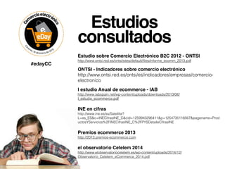Estudios
consultados
Estudio sobre Comercio Electrónico B2C 2012 - ONTSI
http://www.ontsi.red.es/ontsi/sites/default/ﬁles/informe_ecomm_2013.pdf
ONTSI - Indicadores sobre comercio electrónico
http://www.ontsi.red.es/ontsi/es/indicadores/empresas/comercio-
electronico
I estudio Anual de ecommerce - IAB 
http://www.iabspain.net/wp-content/uploads/downloads/2013/06/
I_estudio_ecommerce.pdf
INE en cifras
http://www.ine.es/ss/Satellite?
L=es_ES&c=INECifrasINE_C&cid=1259943296411&p=1254735116567&pagename=Prod
uctosYServicios%2FINECifrasINE_C%2FPYSDetalleCifrasINE
Premios ecommerce 2013
http://2013.premios-ecommerce.com
el observatorio Cetelem 2014
http://www.elobservatoriocetelem.es/wp-content/uploads/2014/12/
Observatorio_Cetelem_eCommerce_2014.pdf
#edayCC
 