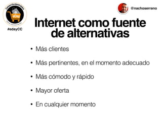 #edayCC
@nachoserrano
Internet como fuente
de alternativas
• Más clientes
• Más pertinentes, en el momento adecuado
• Más cómodo y rápido
• Mayor oferta
• En cualquier momento
 