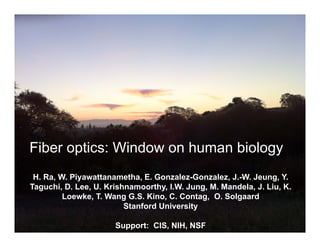 Fiber optics: Window on human biology
 H. Ra, W. Piyawattanametha, E. Gonzalez-Gonzalez, J.-W. Jeung, Y.
Taguchi, D. Lee, U. Krishnamoorthy, I.W. Jung, M. Mandela, J. Liu, K.
         Loewke, T. Wang G.S. Kino, C. Contag, O. Solgaard
                         Stanford University

                      Support: CIS, NIH, NSF                  O.Solgaard
                                                                Stanford
 