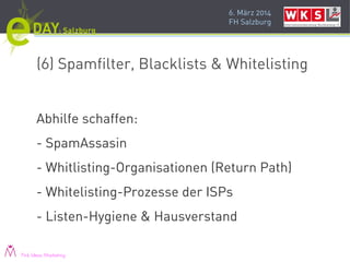 6. März 2014
FH Salzburg
(6) Spamfilter, Blacklists & Whitelisting
Abhilfe schaffen:
- SpamAssasin
- Whitlisting-Organisationen (Return Path)
- Whitelisting-Prozesse der ISPs
- Listen-Hygiene & Hausverstand
Pink Ideas Marketing
 