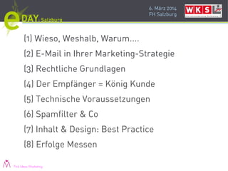 6. März 2014
FH Salzburg
(1) Wieso, Weshalb, Warum....
(2) E-Mail in Ihrer Marketing-Strategie
(3) Rechtliche Grundlagen
(4) Der Empfänger = König Kunde
(5) Technische Voraussetzungen
(6) Spamfilter & Co
(7) Inhalt & Design: Best Practice
(8) Erfolge Messen
Pink Ideas Marketing
 