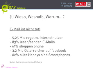 6. März 2014
FH Salzburg
(1) Wieso, Weshalb, Warum...?
E-Mail ist nicht tot!
- 5,25 Mio regelm. Internetnutzer
- 83% lesen/senden E-Mails
- 61% shoppen online
- 3,2 Mio Österreicher auf facebook
- 62% aller Handys sind Smartphones
Quellen: Austrian Internet Monitor; GfK Austria
Pink Ideas Marketing
 