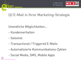 6. März 2014
FH Salzburg
(2) E-Mail in Ihrer Marketing-Strategie
Unendliche Möglichkeiten...
- Kundenverhalten
- Saisonal
- Transactional / Triggered E-Mails
- Automatisierte Kommunikations-Zyklen
- Social Media, SMS, Mobile Apps
Pink Ideas Marketing
 
