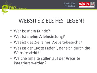 6. März 2014
FH Salzburg
WEBSITE ZIELE FESTLEGEN!
• Wer ist mein Kunde?
• Was ist meine Alleinstellung?
• Was ist das Ziel eines Websitebesuchs?
• Was ist der „Rote Faden“, der sich durch die
Website zieht?
• Welche Inhalte sollen auf der Website
integriert werden?
 