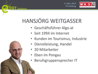 6. März 2014
FH Salzburg
HANSJÖRG WEITGASSER
• Geschäftsführer Algo.at
• Seit 1994 im Internet
• Kunden im Tourismus, Industrie
• Dienstleistung, Handel
• 20 Mitarbeiter
• Eben im Pongau
• Berufsgruppensprecher IT
 