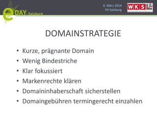 6. März 2014
FH Salzburg
DOMAINSTRATEGIE
• Kurze, prägnante Domain
• Wenig Bindestriche
• Klar fokussiert
• Markenrechte klären
• Domaininhaberschaft sicherstellen
• Domaingebühren termingerecht einzahlen
 