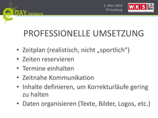 6. März 2014
FH Salzburg
PROFESSIONELLE UMSETZUNG
• Zeitplan (realistisch, nicht „sportlich“)
• Zeiten reservieren
• Termine einhalten
• Zeitnahe Kommunikation
• Inhalte definieren, um Korrekturläufe gering
zu halten
• Daten organisieren (Texte, Bilder, Logos, etc.)
 