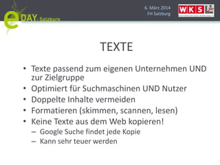 6. März 2014
FH Salzburg
TEXTE
• Texte passend zum eigenen Unternehmen UND
zur Zielgruppe
• Optimiert für Suchmaschinen UND Nutzer
• Doppelte Inhalte vermeiden
• Formatieren (skimmen, scannen, lesen)
• Keine Texte aus dem Web kopieren!
– Google Suche findet jede Kopie
– Kann sehr teuer werden
 