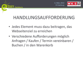 6. März 2014
FH Salzburg
HANDLUNGSAUFFORDERUNG
• Jedes Element muss dazu beitragen, das
Webseitenziel zu erreichen
• Verschiedene Aufforderungen möglich
Anfragen / Kaufen / Termin vereinbaren /
Buchen / in den Warenkorb
 