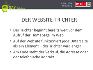 6. März 2014
FH Salzburg
DER WEBSITE-TRICHTER
• Der Trichter beginnt bereits weit vor dem
Aufruf der Homepage im Web
• Auf der Website funktioniert jede Unterseite
als ein Element – der Trichter wird enger
• Am Ende steht der Verkauf, die Adresse oder
der telefonische Kontakt
 