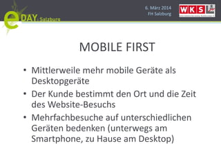 6. März 2014
FH Salzburg
MOBILE FIRST
• Mittlerweile mehr mobile Geräte als
Desktopgeräte
• Der Kunde bestimmt den Ort und die Zeit
des Website-Besuchs
• Mehrfachbesuche auf unterschiedlichen
Geräten bedenken (unterwegs am
Smartphone, zu Hause am Desktop)
 