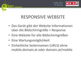 6. März 2014
FH Salzburg
RESPONSIVE WEBSITE
• Das Gerät gibt der Website Informationen
über die Bildschirmgröße > Response
• Eine Website für alle Bildschirmgrößen
• Eine Wartungsmöglichkeit
• Einheitliche Seitennamen (URLS) ohne
mobile.domain.at oder domain.at/mobile
 