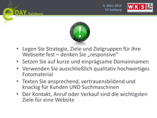 6. März 2014
FH Salzburg
• Legen Sie Strategie, Ziele und Zielgruppen für ihre
Webseite fest – denken Sie „responsive“
• Setzen Sie auf kurze und einprägsame Domainnamen
• Verwenden Sie ausschließlich qualitativ hochwertiges
Fotomaterial
• Texten Sie ansprechend, vertrauensbildend und
knackig für Kunden UND Suchmaschinen
• Der Kontakt, Anruf oder Verkauf sind die wichtigsten
Ziele für eine Website
 