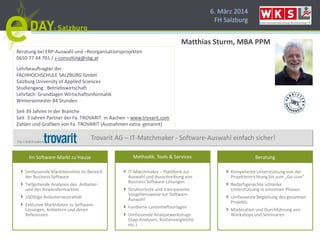 6. März 2014
FH Salzburg
Im Software-Markt zu Hause InformationsmanagementDienstleistungsmanagement
Technische Dienstleistungen
Instandhaltungsmanagement
Servicemanagement
Telekommunikation
Umfassende Marktkenntnis im Bereich
der Business Software
Tiefgehende Analysen des Anbieter-
und des Anwendermarktes
100%ige Anbieterneutralität
Exklusive Marktdaten zu Software-
Lösungen, Anbietern und deren
Referenzen
Kompetente Unterstützung von der
Projekteinrichtung bis zum „Go-Live“
Bedarfsgerechte schlanke
Unterstützung in einzelnen Phasen
Umfassende Begleitung des gesamten
Projekts
Moderation und Durchführung von
Workshops und Seminaren
Methodik, Tools & Services Beratung
Trovarit AG – IT-Matchmaker - Software-Auswahl einfach sicher!
IT-Matchmaker – Plattform zur
Auswahl und Ausschreibung von
Business Software-Lösungen
Strukturierte und transparente
Vorgehensweise zur Software-
Auswahl
Fundierte Lastenheftvorlagen
Umfassende Analysewerkzeuge
(Gap-Analysen, Kostenvergleiche
etc.)
Beratung bei ERP-Auswahl und –Reorganisationsprojekten
0650 77 44 701 / s-consulting@sbg.at
Lehrbeauftragter der
FACHHOCHSCHULE SALZBURG GmbH
Salzburg University of Applied Sciences
Studiengang : Betriebswirtschaft
Lehrfach: Grundlagen Wirtschaftsinformatik
Wintersemester 84 Stunden
Seit 39 Jahren in der Branche
Seit 3 Jahren Partner der Fa. TROVARIT in Aachen – www.trovarit.com
Zahlen und Grafiken von Fa. TROVARIT (Ausnahmen extra genannt)
Matthias Sturm, MBA PPM
 