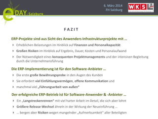 6. März 2014
FH Salzburg
ERP-Projekte sind aus Sicht des Anwenders Infrastrukturprojekte mit …
 Erheblichen Belastungen im Hinblick auf Finanzen und Personalkapazität
 Großen Risiken im Hinblick auf Ergebnis, Dauer, Kosten und Personalaufwand
 Der Notwendigkeit eines konsequenten Projektmanagements und der intensiven Begleitung
durch die Unternehmensführung
Die ERP-Implementierung ist für den Software-Anbieter …
 Die erste große Bewährungsprobe in den Augen des Kunden
 Sie erfordert viel Einfühlungsvermögen, offene Kommunikation und
 manchmal viel „Führungsarbeit von außen“
Der erfolgreiche ERP-Betrieb ist für Software-Anwender & -Anbieter …
 Ein „Langstreckenrennen“ mit viel harter Arbeit im Detail, die sich aber lohnt
 Größere Release-Wechsel ähneln in der Wirkung der Neueinführung …
 … bergen aber Risiken wegen mangelnder „Aufmerksamkeit“ aller Beteiligten
F A Z I T
 