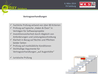 6. März 2014
FH Salzburg
Vertragsverhandlungen
 Fachliche Prüfung anhand von über 80 Kriterien
 Prüfung auf typische „Haken & Ösen“ in
Verträgen für Softwareprojekte
 Investitionssicherheit durch Abgleich von
Anforderungen und Leistungsbeschreibung
 Klarheit in Bezug auf Rechte und Pflichten
beider Seiten
 Prüfung auf marktübliche Konditionen
 Stichhaltige Argumente für
Vertragsverhandlungen „auf Augenhöhe“
 Juristische Prüfung
 