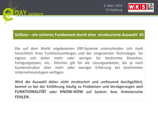 6. März 2014
FH Salzburg
Schluss – ein sicheres Fundament durch eine strukturierte Auswahl #1
Die auf dem Markt angebotenen ERP-Systeme unterscheiden sich stark
hinsichtlich ihres Funktionsumfanges und der eingesetzten Technologie. Sie
eignen sich daher mehr oder weniger für bestimmte Branchen,
Fertigungstypen, etc.. Gleiches gilt für die Lösungsanbieter, die je nach
Kundenstruktur über mehr oder weniger Erfahrung bei bestimmten
Unternehmenstypen verfügen.
Wird die Auswahl daher nicht strukturiert und umfassend durchgeführt,
kommt es bei der Einführung häufig zu Problemen und Verzögerungen weil
FUNKTIONALITÄT oder KNOW-HOW auf System- bzw. Anbieterseite
FEHLEN.
 