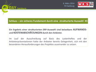 6. März 2014
FH Salzburg
Schluss – ein sicheres Fundament durch eine strukturierte Auswahl #3
Ein Ergebnis einer strukturierten ERP-Auswahl sind belastbare AUFWANDS-
und KOSTENABSCHÄTZUNGEN durch den Anbieter.
Im Lauf der Ausschreibung auf Basis des Lastenheftes und der
Anbieterpräsentationen hatte der Anbieter bereits Gelegenheit, sich mit den
besonderen Herausforderungen des Projektes auseinander zu setzen.
 