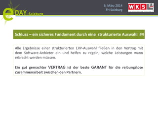 6. März 2014
FH Salzburg
Schluss – ein sicheres Fundament durch eine strukturierte Auswahl #4
Alle Ergebnisse einer strukturierten ERP-Auswahl fließen in den Vertrag mit
dem Software-Anbieter ein und helfen zu regeln, welche Leistungen wann
erbracht werden müssen.
Ein gut gemachter VERTRAG ist der beste GARANT für die reibungslose
Zusammenarbeit zwischen den Partnern.
 