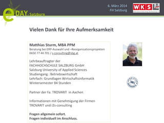 6. März 2014
FH Salzburg
Matthias Sturm, MBA PPM
Beratung bei ERP-Auswahl und –Reorganisationsprojekten
0650 77 44 701 / s-consulting@sbg.at
Lehrbeauftragter der
FACHHOCHSCHULE SALZBURG GmbH
Salzburg University of Applied Sciences
Studiengang : Betriebswirtschaft
Lehrfach: Grundlagen Wirtschaftsinformatik
Wintersemester 84 Stunden
Partner der Fa. TROVARIT in Aachen
Informationen mit Genehmigung der Firmen
TROVARIT und i2s-consulting
Fragen allgemein sofort.
Fragen individuell im Anschluss.
Vielen Dank für Ihre Aufmerksamkeit
 