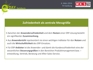 6. März 2014
FH Salzburg
Zwischen der Anwenderzufriedenheit und dem Nutzen einer ERP-Lösung besteht
ein signifikanter Zusammenhang.
Aus Anwendersicht repräsentiert sie einen wichtigen Indikator für den Nutzen und
auch die Wirtschaftlichkeit des ERP-Einsatzes.
Für ERP-Anbieter ist die Anwender- und damit die Kundenzufriedenheit eine der
wesentlichen Steuerungsgrößen in den Bereichen Produktmanagement bzw. –
entwicklung, Vertrieb, Beratung und After-Sales-Service.
Zufriedenheit als zentrale Messgröße
 
