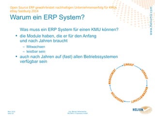 Ing. Werner Hehenwarter
HELIUM V IT-Solutions GmbH
März 2014
Seite 10
Open Source ERP gewährleistet nachhaltigen Unternehmenserfolg für KMUs
eDay Salzburg 2014
www.HeliumV.com
Warum ein ERP System?
Was muss ein ERP System für einen KMU können?
• die Module haben, die er für den Anfang
und nach Jahren braucht
‒ Mitwachsen
‒ leistbar sein
• auch nach Jahren auf (fast) allen Betriebssystemen
verfügbar sein
 