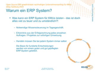 Ing. Werner Hehenwarter
HELIUM V IT-Solutions GmbH
März 2014
Seite 16
Open Source ERP gewährleistet nachhaltigen Unternehmenserfolg für KMUs
eDay Salzburg 2014
www.HeliumV.com
Warum ein ERP System?
• Was kann ein ERP System für KMUs leisten - das ist doch
alles viel zu teuer und zu umständlich?!
‒ Notwendige Wissenssteuerung im Tagesgeschäft.
‒ Erkenntnis aus der Erfolgsrechnung jedes einzelnen
Auftrages / Projektes zur sofortigen Umsetzung.
‒ Handeln müssen Sie bei jedem System immer selbst
Die Basis für fundierte Entscheidungen
werden von einem guten und gut gepflegten
ERP-System geliefert.
 