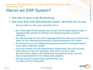 Ing. Werner Hehenwarter
HELIUM V IT-Solutions GmbH
März 2014
Seite 17
Open Source ERP gewährleistet nachhaltigen Unternehmenserfolg für KMUs
eDay Salzburg 2014
www.HeliumV.com
Warum ein ERP System?
• Das hab ich doch in der Buchhaltung
• Das kann doch mein Steuerberater leisten, der kennt sich da aus
Dies ist leider ein sehr weit verbreiteter Irrtum.
‒ Die notwendige Wissenssteigerung und damit die Ertragsstiegerung liegt im
Tagesgeschäft, gerade am Anfang in der Abwicklung jedes einzelnen
Auftrages.
‒ Der Steuerberater hat von Ihrem Tagesgeschäft keine Ahnung und kann Ihnen
daher bei der unbedingt erforderlichen Optimierungsarbeit nicht helfen.
‒ Die Erkenntnis aus der Erfolgsrechnung jedes einzelnen Auftrags/Projektes
muss sofort umgesetzt werden.
‒ Das ein(!) Projekt nicht den gewünschten Erfolg bringt, hat noch nie einen
Unternehmer in den Ruin getrieben. Aber wenn erst nach vielen
Monaten/Jahren (Bilanz) die Erfolgsrechnung gemacht wurde, ist keine
Steuerungsmöglichkeit (Controlling) mehr gegeben.
‒ Dies gilt sowohl für gestandene Unternehmen und
vor allem auch für Neugründer.
 