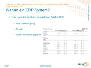 Ing. Werner Hehenwarter
HELIUM V IT-Solutions GmbH
März 2014
Seite 18
Open Source ERP gewährleistet nachhaltigen Unternehmenserfolg für KMUs
eDay Salzburg 2014
www.HeliumV.com
Warum ein ERP System?
• Das habe ich doch im monatlichen BWA / KER!
‒ Nicht detailliert genug
‒ Zu spät
‒ Keine Lernchance gegeben
 
