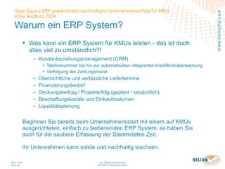 Ing. Werner Hehenwarter
HELIUM V IT-Solutions GmbH
März 2014
Seite 20
Open Source ERP gewährleistet nachhaltigen Unternehmenserfolg für KMUs
eDay Salzburg 2014
www.HeliumV.com
Warum ein ERP System?
• Was kann ein ERP System für KMUs leisten - das ist doch
alles viel zu umständlich?!
‒ Kundenbeziehungsmanagement (CRM)
• Telefonnummer bis hin zur automatischen integrierten Kreditlimitüberwachung
• Verfolgung der Zahlungsmoral
‒ Übersichtliche und verlässliche Liefertermine
‒ Finanzierungsbedarf
‒ Deckungsbeitrag / Projekterfolg (geplant / tatsächlich)
‒ Beschaffungskanäle und Einkaufsvolumen
‒ Liquiditätsplanung
Beginnen Sie bereits beim Unternehmensstart mit einem auf KMUs
ausgerichteten, einfach zu bedienenden ERP System, so haben Sie
auch für die saubere Erfassung der Stammdaten Zeit.
Ihr Unternehmen kann solide und nachhaltig wachsen.
 
