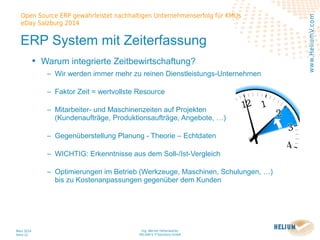 Ing. Werner Hehenwarter
HELIUM V IT-Solutions GmbH
März 2014
Seite 22
Open Source ERP gewährleistet nachhaltigen Unternehmenserfolg für KMUs
eDay Salzburg 2014
www.HeliumV.com
ERP System mit Zeiterfassung
• Warum integrierte Zeitbewirtschaftung?
‒ Wir werden immer mehr zu reinen Dienstleistungs-Unternehmen
‒ Faktor Zeit = wertvollste Resource
‒ Mitarbeiter- und Maschinenzeiten auf Projekten
(Kundenaufträge, Produktionsaufträge, Angebote, …)
‒ Gegenüberstellung Planung - Theorie – Echtdaten
‒ WICHTIG: Erkenntnisse aus dem Soll-/Ist-Vergleich
‒ Optimierungen im Betrieb (Werkzeuge, Maschinen, Schulungen, …)
bis zu Kostenanpassungen gegenüber dem Kunden
 