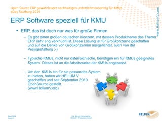 Ing. Werner Hehenwarter
HELIUM V IT-Solutions GmbH
März 2014
Seite 23
Open Source ERP gewährleistet nachhaltigen Unternehmenserfolg für KMUs
eDay Salzburg 2014
www.HeliumV.com
ERP Software speziell für KMU
• ERP, das ist doch nur was für große Firmen
‒ Es gibt einen großen deutschen Konzern, mit dessen Produktname das Thema
ERP sehr eng verknüpft ist. Diese Lösung ist für Großkonzerne geschaffen
und auf die Denke von Großkonzernen ausgerichtet, auch von der
Preisgestaltung ;-)
‒ Typische KMUs, nicht nur österreichische, benötigen ein für KMUs geeignetes
System. Dieses ist an die Arbeitsweise der KMUs angepasst.
‒ Um den KMUs ein für sie passendes System
zu bieten, haben wir HELIUM V
geschaffen und seit September 2010
OpenSource gestellt.
(www.HeliumV.org)
 