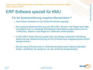Ing. Werner Hehenwarter
HELIUM V IT-Solutions GmbH
März 2014
Seite 25
Open Source ERP gewährleistet nachhaltigen Unternehmenserfolg für KMUs
eDay Salzburg 2014
www.HeliumV.com
ERP Software speziell für KMU
Für die Systemeinführung vergehen Monate/Jahre ?
‒ Auch dieser Gedanke ist von Großunternehmen geprägt.
‒ Eine typische Systemeinführung von HELIUM V dauert in der Regel zwei Tage
und beläuft sich im unbedingt erforderlichen Nachbetreuungsaufwand auf ca.
1-4Wochen, welche in der Regel auf 12Monate verteilt werden.
‒ In HELIUM V finden Sie eine große Zahl von fertigen bewährten Workflows,
welche bei der Systemeinführung an Ihre Erfordernisse angepasst/parametriert
werden können.
‒ Da sich diese Erfordernisse im Unternehmenslebenslauf selbstverständlich
ändern, profitieren Sie wiederum von der einfachen Anpassbarkeit.
 