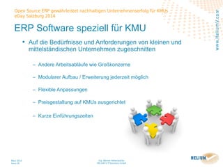 Ing. Werner Hehenwarter
HELIUM V IT-Solutions GmbH
März 2014
Seite 26
Open Source ERP gewährleistet nachhaltigen Unternehmenserfolg für KMUs
eDay Salzburg 2014
www.HeliumV.com
ERP Software speziell für KMU
• Auf die Bedürfnisse und Anforderungen von kleinen und
mittelständischen Unternehmen zugeschnitten
‒ Andere Arbeitsabläufe wie Großkonzerne
‒ Modularer Aufbau / Erweiterung jederzeit möglich
‒ Flexible Anpassungen
‒ Preisgestaltung auf KMUs ausgerichtet
‒ Kurze Einführungszeiten
 