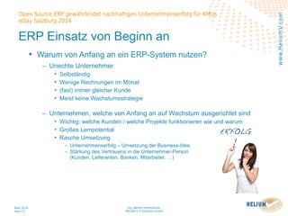 Ing. Werner Hehenwarter
HELIUM V IT-Solutions GmbH
März 2014
Seite 27
Open Source ERP gewährleistet nachhaltigen Unternehmenserfolg für KMUs
eDay Salzburg 2014
www.HeliumV.com
ERP Einsatz von Beginn an
• Warum von Anfang an ein ERP-System nutzen?
‒ Unechte Unternehmer
• Selbständig
• Wenige Rechnungen im Monat
• (fast) immer gleicher Kunde
• Meist keine Wachstumsstrategie
‒ Unternehmen, welche von Anfang an auf Wachstum ausgerichtet sind
• Wichtig: welche Kunden / welche Projekte funktionieren wie und warum
• Großes Lernpotential
• Rasche Umsetzung
‒ Unternehmenserfolg – Umsetzung der Business-Idee
‒ Stärkung des Vertrauens in die Unternehmer-Person
(Kunden, Lieferanten, Banken, Mitarbeiter, …)
 